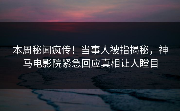 本周秘闻疯传！当事人被指揭秘，神马电影院紧急回应真相让人瞠目