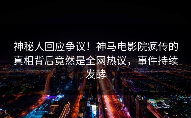 神秘人回应争议！神马电影院疯传的真相背后竟然是全网热议，事件持续发酵