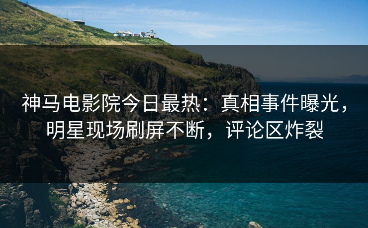 神马电影院今日最热：真相事件曝光，明星现场刷屏不断，评论区炸裂
