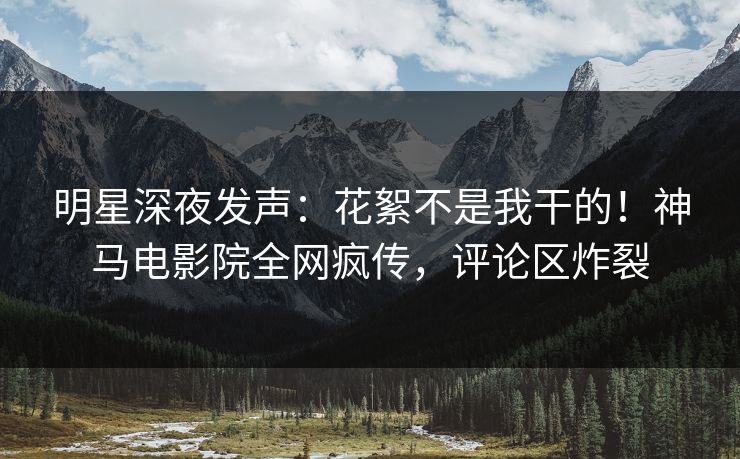 明星深夜发声：花絮不是我干的！神马电影院全网疯传，评论区炸裂