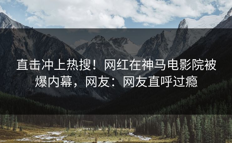 直击冲上热搜！网红在神马电影院被爆内幕，网友：网友直呼过瘾