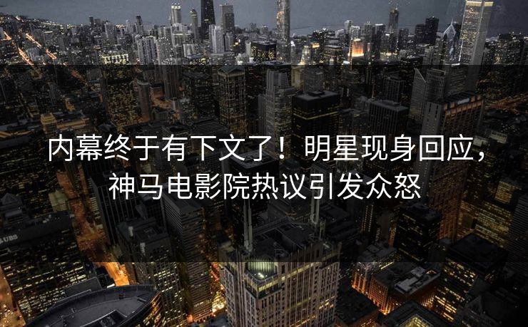 内幕终于有下文了！明星现身回应，神马电影院热议引发众怒