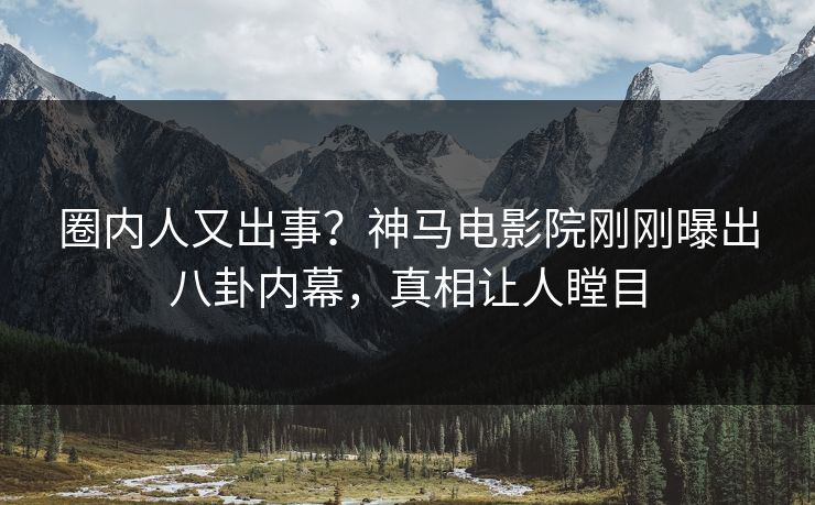 圈内人又出事？神马电影院刚刚曝出八卦内幕，真相让人瞠目