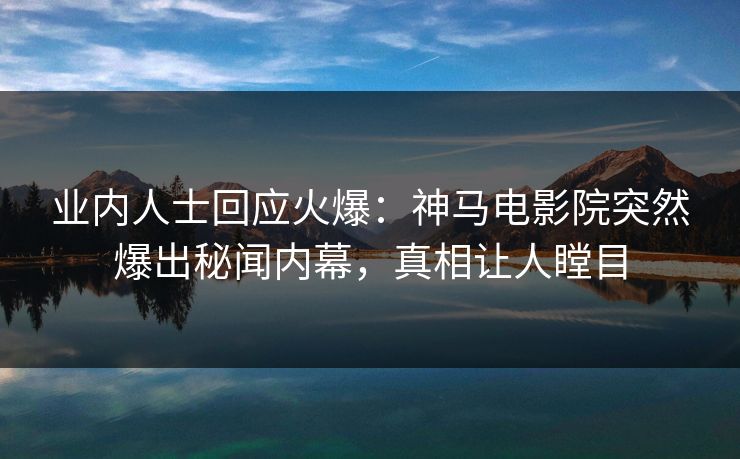 业内人士回应火爆：神马电影院突然爆出秘闻内幕，真相让人瞠目