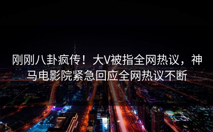 刚刚八卦疯传！大V被指全网热议，神马电影院紧急回应全网热议不断