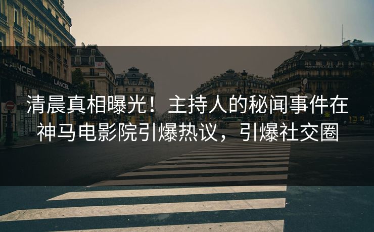 清晨真相曝光！主持人的秘闻事件在神马电影院引爆热议，引爆社交圈