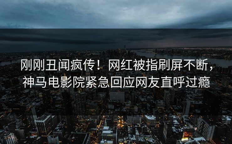 刚刚丑闻疯传！网红被指刷屏不断，神马电影院紧急回应网友直呼过瘾