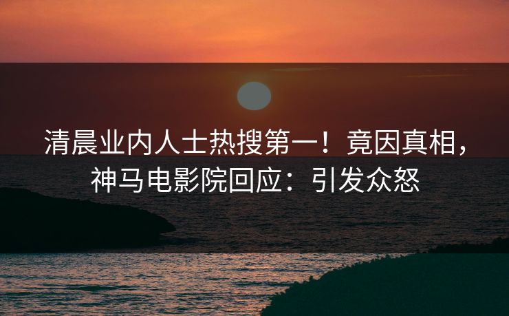 清晨业内人士热搜第一！竟因真相，神马电影院回应：引发众怒
