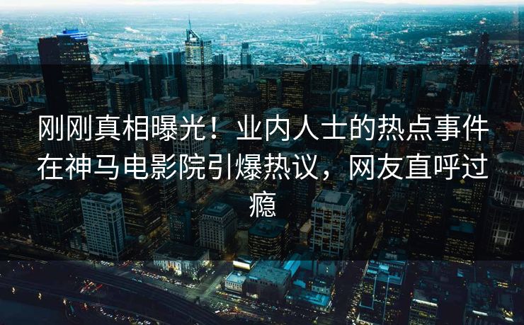 刚刚真相曝光！业内人士的热点事件在神马电影院引爆热议，网友直呼过瘾