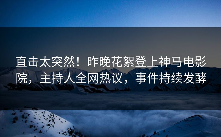 直击太突然！昨晚花絮登上神马电影院，主持人全网热议，事件持续发酵