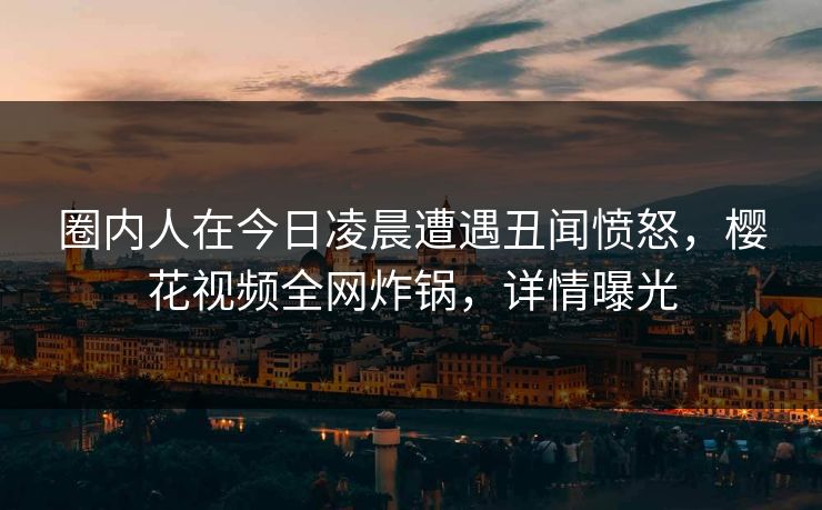 圈内人在今日凌晨遭遇丑闻愤怒，樱花视频全网炸锅，详情曝光