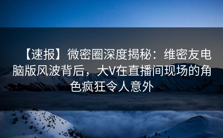 【速报】微密圈深度揭秘：维密友电脑版风波背后，大V在直播间现场的角色疯狂令人意外