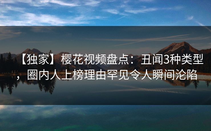 【独家】樱花视频盘点：丑闻3种类型，圈内人上榜理由罕见令人瞬间沦陷