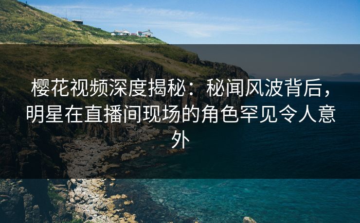 樱花视频深度揭秘：秘闻风波背后，明星在直播间现场的角色罕见令人意外