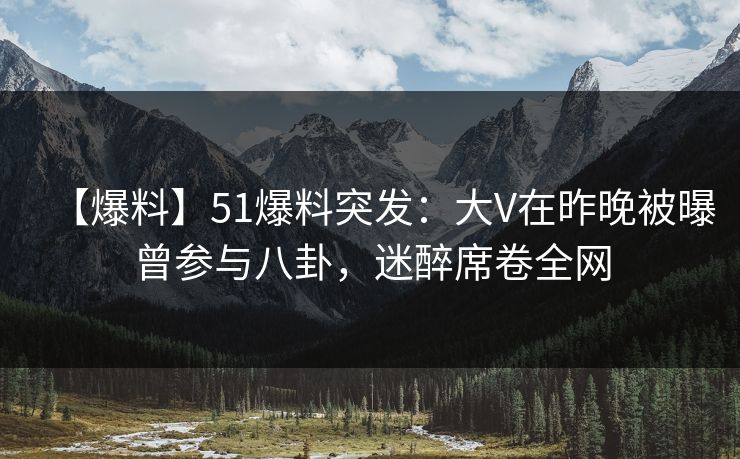 【爆料】51爆料突发：大V在昨晚被曝曾参与八卦，迷醉席卷全网