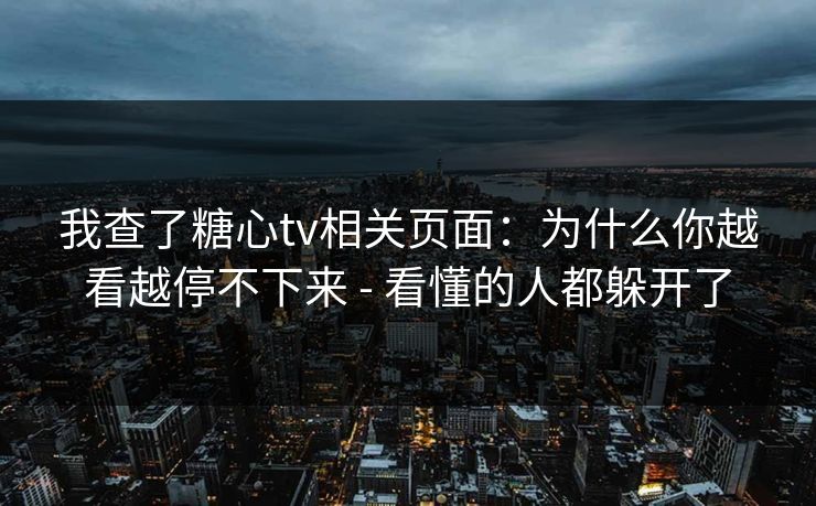我查了糖心tv相关页面：为什么你越看越停不下来 - 看懂的人都躲开了