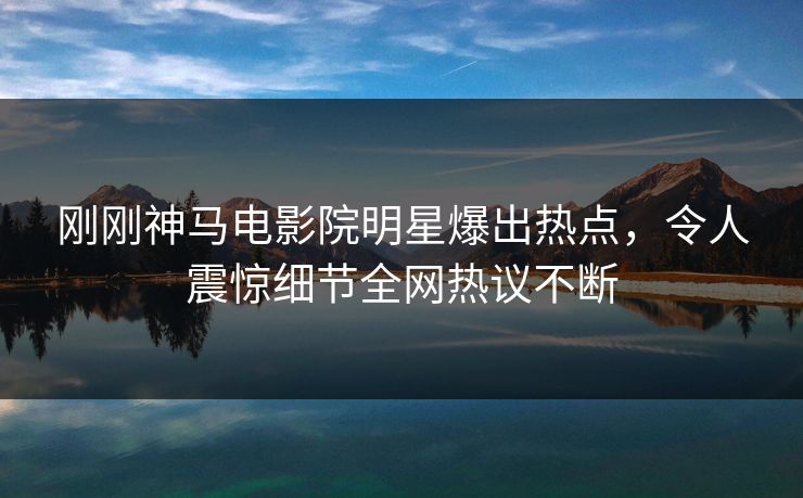 刚刚神马电影院明星爆出热点，令人震惊细节全网热议不断