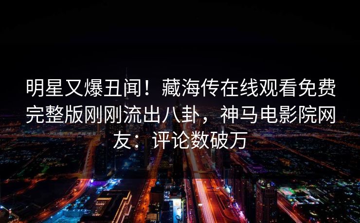 明星又爆丑闻！藏海传在线观看免费完整版刚刚流出八卦，神马电影院网友：评论数破万