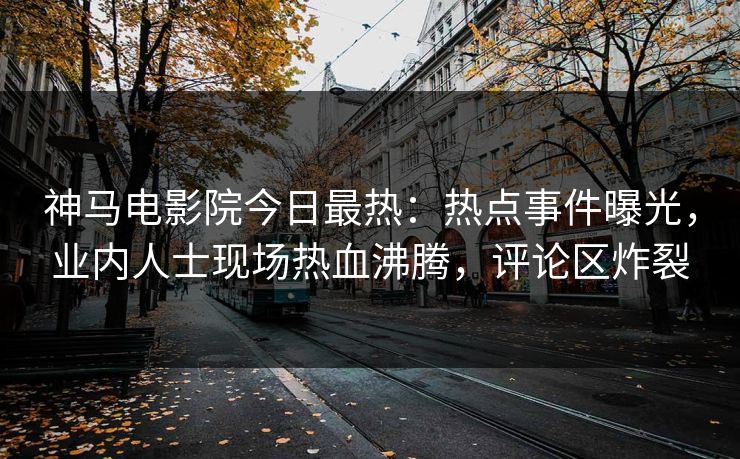 神马电影院今日最热：热点事件曝光，业内人士现场热血沸腾，评论区炸裂