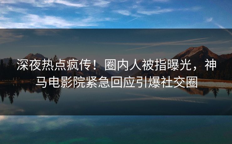 深夜热点疯传！圈内人被指曝光，神马电影院紧急回应引爆社交圈