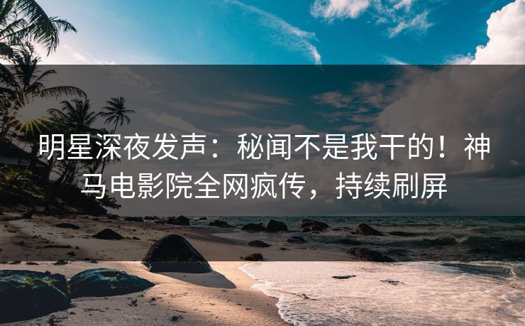 明星深夜发声：秘闻不是我干的！神马电影院全网疯传，持续刷屏