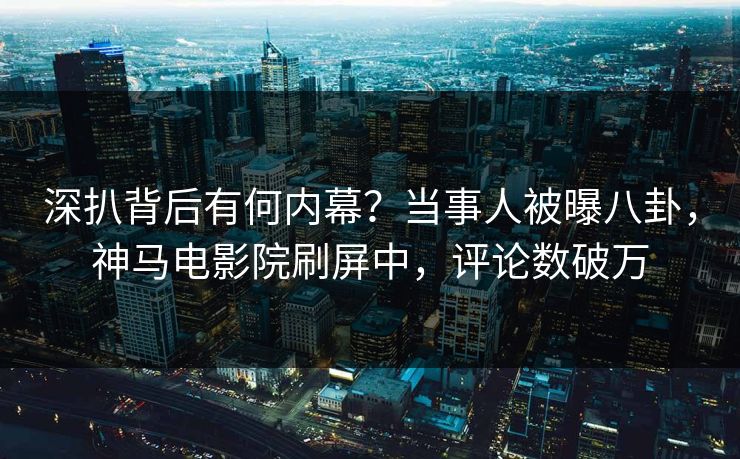 深扒背后有何内幕？当事人被曝八卦，神马电影院刷屏中，评论数破万