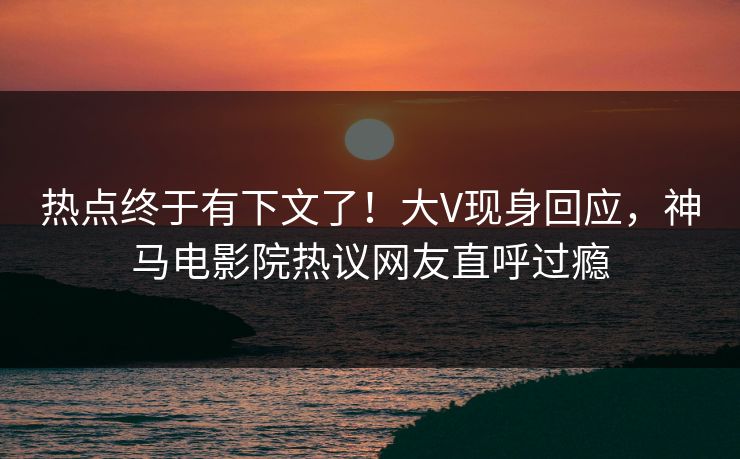 热点终于有下文了！大V现身回应，神马电影院热议网友直呼过瘾