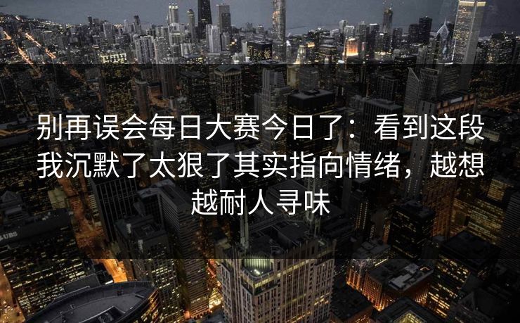 别再误会每日大赛今日了：看到这段我沉默了太狠了其实指向情绪，越想越耐人寻味