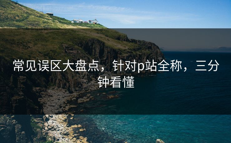 常见误区大盘点，针对p站全称，三分钟看懂