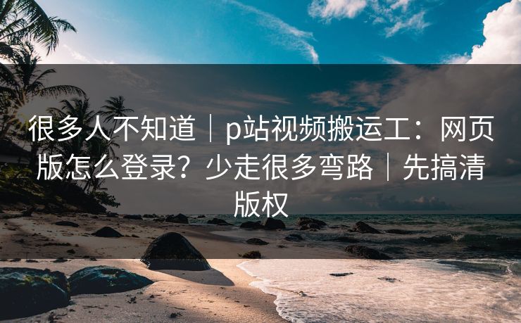 很多人不知道｜p站视频搬运工：网页版怎么登录？少走很多弯路｜先搞清版权
